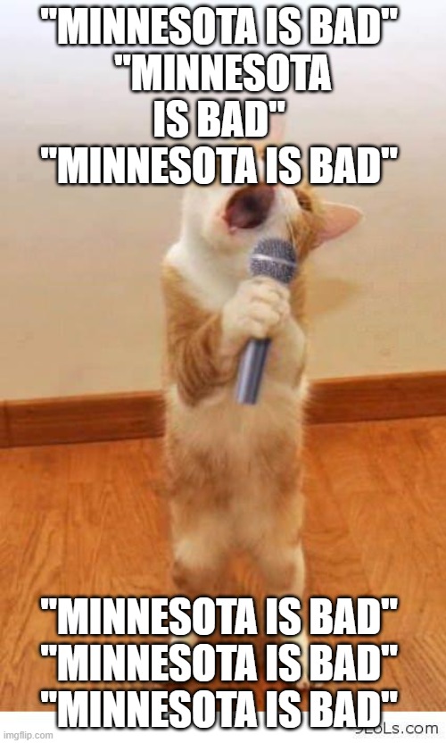 "Demofrauds Walz" You guys have Walz Derangement Syndrome | "MINNESOTA IS BAD" 

"MINNESOTA IS BAD" 

"MINNESOTA IS BAD"; "MINNESOTA IS BAD" 

"MINNESOTA IS BAD" 

"MINNESOTA IS BAD" | image tagged in cat singer | made w/ Imgflip meme maker