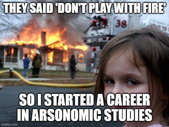 THEY SAID 'DON'T PLAY WITH FIRE'; SO I STARTED A CAREER IN ARSONOMIC STUDIES | THEY SAID 'DON'T PLAY WITH FIRE'; SO I STARTED A CAREER IN ARSONOMIC STUDIES | image tagged in memes,disaster girl,fire,career,disaster,arson | made w/ Imgflip meme maker