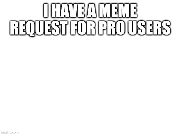 I HAVE A MEME REQUEST FOR PRO USERS | made w/ Imgflip meme maker