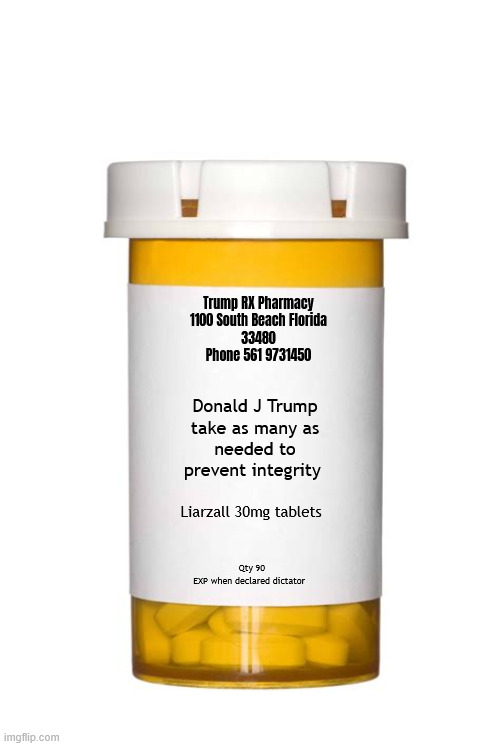 Trump meds exposed | Trump RX Pharmacy
1100 South Beach Florida
33480
Phone 561 9731450; Donald J Trump
take as many as
 needed to 
prevent integrity; Liarzall 30mg tablets; Qty 90
EXP when declared dictator | image tagged in trump meds exposed,trump rx,trump pharnacy,trump's on drugs,trump addiction | made w/ Imgflip meme maker