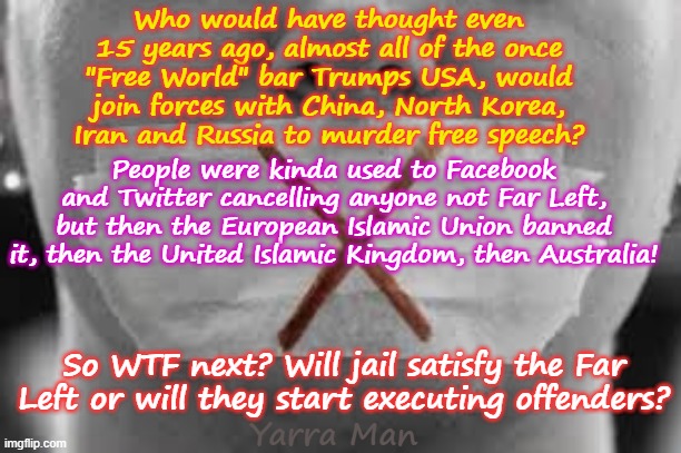 Who would have thought that the West would join forces with China, North Korea etc? | Who would have thought even 15 years ago, almost all of the once "Free World" bar Trumps USA, would join forces with China, North Korea, Iran and Russia to murder free speech? People were kinda used to Facebook and Twitter cancelling anyone not Far Left, but then the European Islamic Union banned it, then the United Islamic Kingdom, then Australia! So WTF next? Will jail satisfy the Far Left or will they start executing offenders? Yarra Man | image tagged in iran russia,far left self gratification by proxy,virtue signalling woke,banning free speech facebook,uik eiu australia,autocracy | made w/ Imgflip meme maker