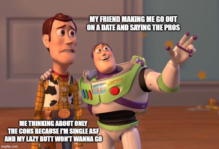 Dating problems | MY FRIEND MAKING ME GO OUT ON A DATE AND SAYING THE PROS; ME THINKING ABOUT ONLY THE CONS BECAUSE I'M SINGLE ASF AND MY LAZY BUTT WON'T WANNA GO | image tagged in memes,x x everywhere | made w/ Imgflip meme maker