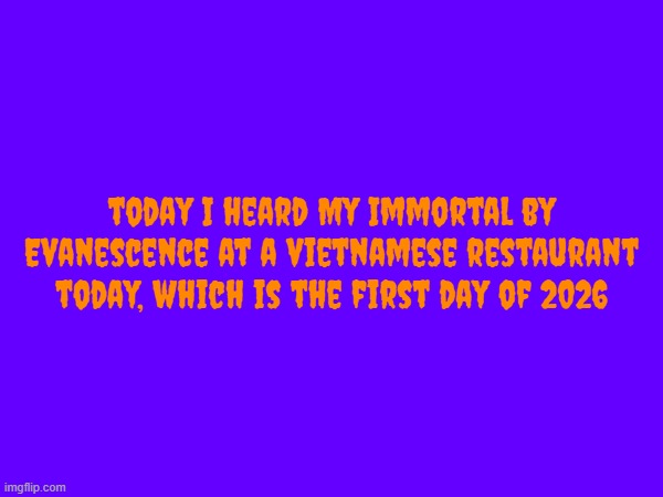 random fact about me today | today I heard My Immortal by Evanescence at a vietnamese restaurant today, which is the first day of 2026 | image tagged in 2026,evanescence,song,vietnam,my immortal | made w/ Imgflip meme maker