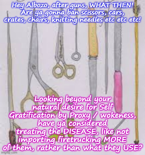 Hey Albanese, in regards to Terrorism, why not treat the cause, not the symptoms! | Hey Albozo, after guns, WHAT THEN! Are ya gonna ban scissors, cars, crates, chairs, knitting needles etc etc etc! Yarra Man; Looking beyond your natural desire for Self Gratification by Proxy / wokeness, have ya considered treating the DISEASE, like not importing firetrucking MORE of them, rather than what they USE? | image tagged in labour democrats,self gratification by proxy,virtue signalling woke,united islamic kingdom,european islamic union,labor far left | made w/ Imgflip meme maker