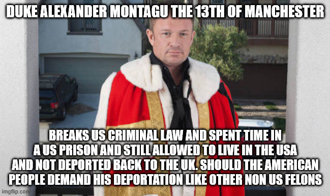 British Duke who spent time in a US prison | DUKE ALEXANDER MONTAGU THE 13TH OF MANCHESTER; BREAKS US CRIMINAL LAW AND SPENT TIME IN A US PRISON AND STILL ALLOWED TO LIVE IN THE USA AND NOT DEPORTED BACK TO THE UK. SHOULD THE AMERICAN PEOPLE DEMAND HIS DEPORTATION LIKE OTHER NON US FELONS | image tagged in duke montagu,donald trump approves,felon,deportation,king charles,united kingdom | made w/ Imgflip meme maker