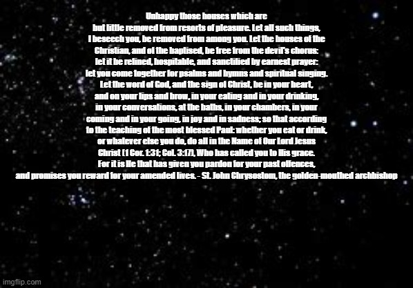 Among Us ejection space background | Unhappy those houses which are but little removed from resorts of pleasure. Let all such things, I beseech you, be removed from among you. Let the houses of the Christian, and of the baptised, be free from the devil's chorus: let it be refined, hospitable, and sanctified by earnest prayer: let you come together for psalms and hymns and spiritual singing. Let the word of God, and the sign of Christ, be in your heart, and on your lips and brow, in your eating and in your drinking, in your conversations, at the baths, in your chambers, in your coming and in your going, in joy and in sadness; so that according to the teaching of the most blessed Paul: whether you eat or drink, or whatever else you do, do all in the Name of Our Lord Jesus Christ (1 Cor. 1:31; Col. 3:17), Who has called you to His grace. For it is He that has given you pardon for your past offences, and promises you reward for your amended lives. - St. John Chrysostom, the golden-mouthed archbishop | image tagged in among us ejection space background | made w/ Imgflip meme maker