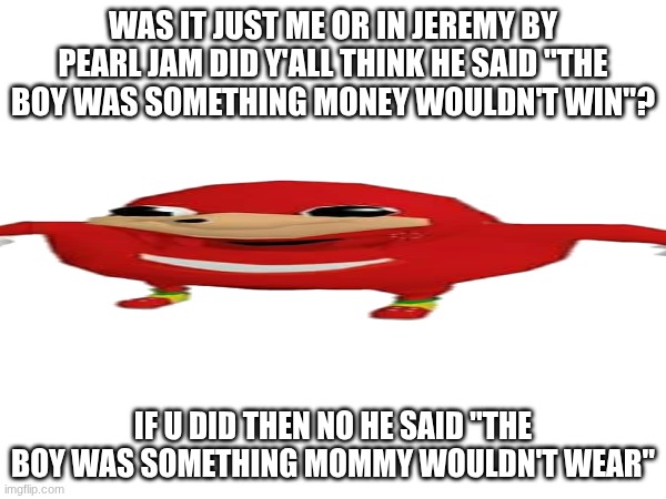 how have I not known this | WAS IT JUST ME OR IN JEREMY BY PEARL JAM DID Y'ALL THINK HE SAID "THE BOY WAS SOMETHING MONEY WOULDN'T WIN"? IF U DID THEN NO HE SAID "THE BOY WAS SOMETHING MOMMY WOULDN'T WEAR" | image tagged in music | made w/ Imgflip meme maker