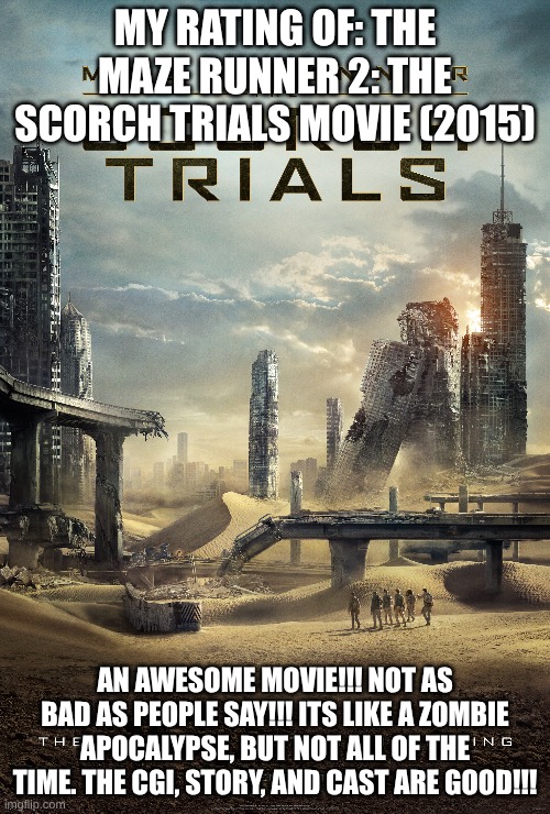 MY RATING OF: THE MAZE RUNNER 2: THE SCORCH TRIALS MOVIE (2015); AN AWESOME MOVIE!!! NOT AS BAD AS PEOPLE SAY!!! ITS LIKE A ZOMBIE APOCALYPSE, BUT NOT ALL OF THE TIME. THE CGI, STORY, AND CAST ARE GOOD!!! | image tagged in meme | made w/ Imgflip meme maker