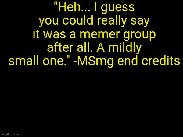 "Heh... I guess you could really say it was a memer group after all. A mildly small one." -MSmg end credits | made w/ Imgflip meme maker