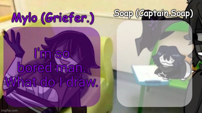 thinking something oc related. Idk. Top comment gets to decide what it is. | I'm so bored man. What do I draw. | image tagged in soap's and mylo's forsaken temp | made w/ Imgflip meme maker