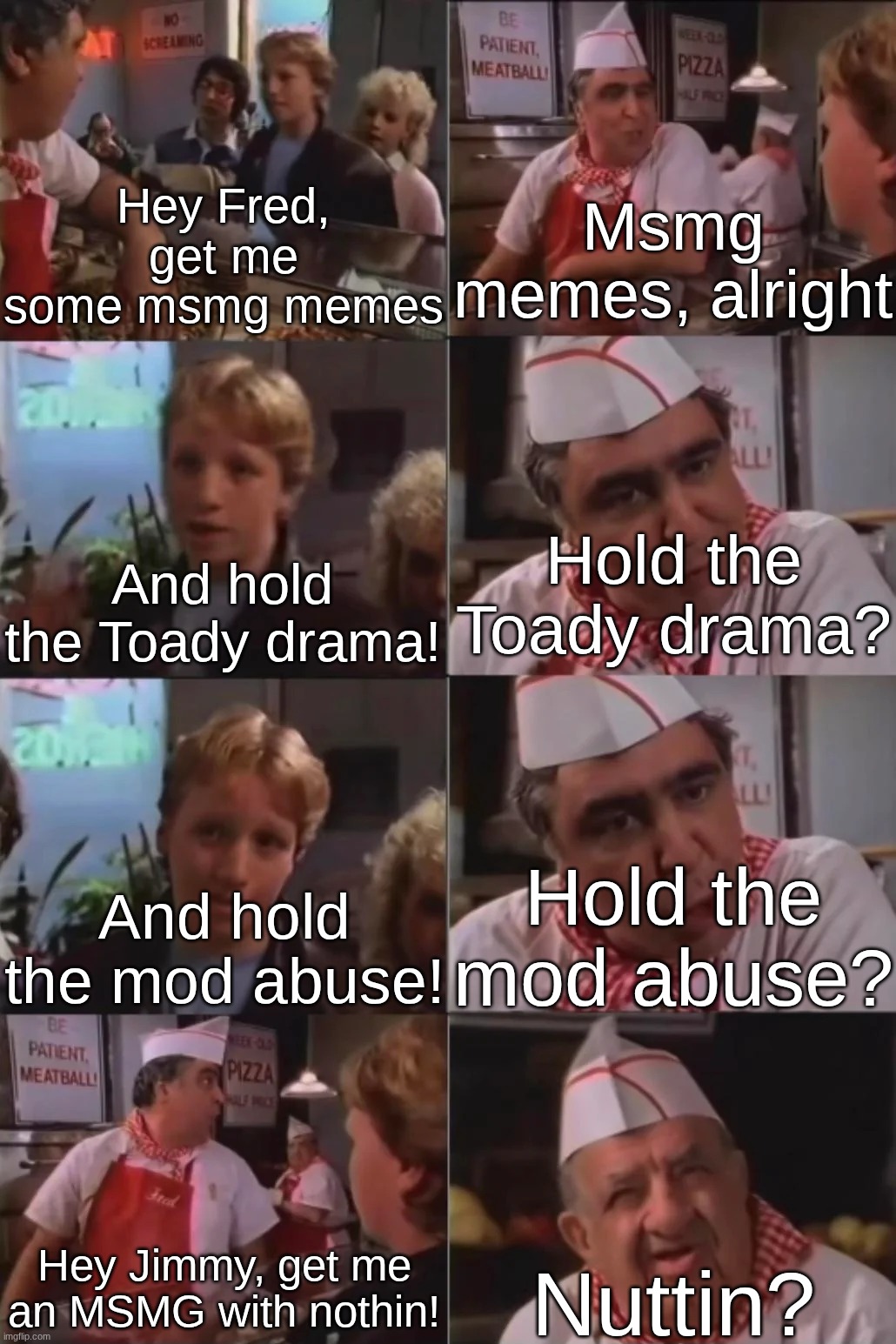 Hey Fred, get me some msmg memes; Msmg memes, alright; Hold the Toady drama? And hold the Toady drama! Hold the mod abuse? And hold the mod abuse! Hey Jimmy, get me an MSMG with nothin! Nuttin? | made w/ Imgflip meme maker