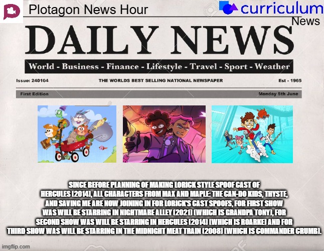 Plotagon News Hour and Curriculum News Newspaper 19 | SINCE BEFORE PLANNING OF MAKING LORICK STYLE SPOOF CAST OF HERCULES (2014), ALL CHARACTERS FROM MAX AND MAPLE: THE CAN-DO KIDS, THYSTE, AND SAVING ME ARE NOW JOINING IN FOR LORICK'S CAST SPOOFS, FOR FIRST SHOW WAS WILL BE STARRING IN NIGHTMARE ALLEY (2021) (WHICH IS GRANDPA TONY), FOR SECOND SHOW WAS WILL BE STARRING IN HERCULES (2014) (WHICH IS ROARKE) AND FOR THIRD SHOW WAS WILL BE STARRING IN THE MIDNIGHT MEAT TRAIN (2008) (WHICH IS COMMANDER CRUMB). | image tagged in plotagon news hour and curriculum news newspaper,meme,memes,spoof cast,joined,newspaper | made w/ Imgflip meme maker