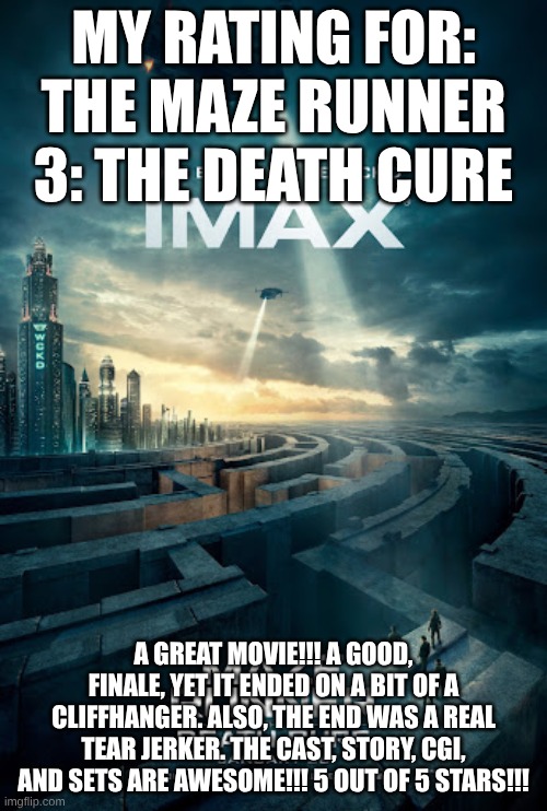 MY RATING FOR: THE MAZE RUNNER 3: THE DEATH CURE; A GREAT MOVIE!!! A GOOD, FINALE, YET IT ENDED ON A BIT OF A CLIFFHANGER. ALSO, THE END WAS A REAL TEAR JERKER. THE CAST, STORY, CGI, AND SETS ARE AWESOME!!! 5 OUT OF 5 STARS!!! | image tagged in meme | made w/ Imgflip meme maker
