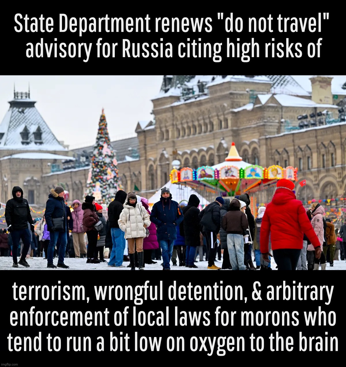 Travel advisory is nyet to Russia as if there was a reason for anyone with even half firing neurons to travel there | State Department renews "do not travel" 
advisory for Russia citing high risks of; terrorism, wrongful detention, & arbitrary
enforcement of local laws for morons who
tend to run a bit low on oxygen to the brain | image tagged in russia,do not travel to russia,state department warning,because some people are even dumber than russians,let them go anyway | made w/ Imgflip meme maker