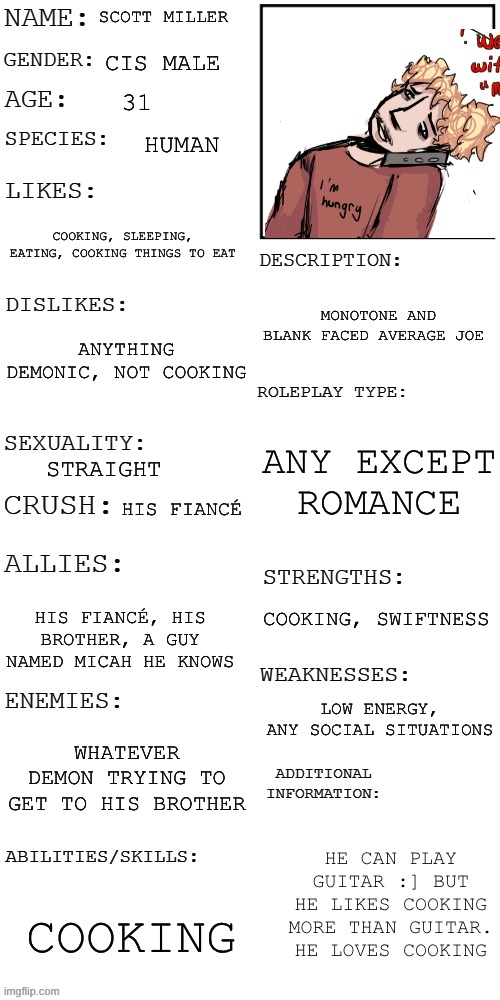 Prompt in the comments chat, couldn’t fit it in the post, basic rules apply | SCOTT MILLER; CIS MALE; 31; HUMAN; COOKING, SLEEPING, EATING, COOKING THINGS TO EAT; MONOTONE AND BLANK FACED AVERAGE JOE; ANYTHING DEMONIC, NOT COOKING; ANY EXCEPT ROMANCE; STRAIGHT; HIS FIANCÉ; COOKING, SWIFTNESS; HIS FIANCÉ, HIS BROTHER, A GUY NAMED MICAH HE KNOWS; LOW ENERGY, ANY SOCIAL SITUATIONS; WHATEVER DEMON TRYING TO GET TO HIS BROTHER; HE CAN PLAY GUITAR :] BUT HE LIKES COOKING MORE THAN GUITAR. HE LOVES COOKING; COOKING | image tagged in rp,fandomless | made w/ Imgflip meme maker