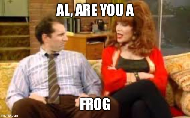 Al and Peg Bundy | AL, ARE YOU A FROG | image tagged in al and peg bundy | made w/ Imgflip meme maker