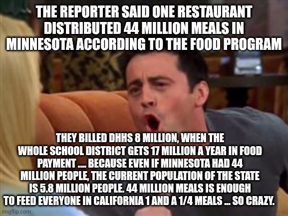 Joey doesn't share food | THE REPORTER SAID ONE RESTAURANT DISTRIBUTED 44 MILLION MEALS IN MINNESOTA ACCORDING TO THE FOOD PROGRAM; THEY BILLED DHHS 8 MILLION, WHEN THE WHOLE SCHOOL DISTRICT GETS 17 MILLION A YEAR IN FOOD PAYMENT .... BECAUSE EVEN IF MINNESOTA HAD 44 MILLION PEOPLE, THE CURRENT POPULATION OF THE STATE IS 5.8 MILLION PEOPLE. 44 MILLION MEALS IS ENOUGH TO FEED EVERYONE IN CALIFORNIA 1 AND A 1/4 MEALS ... SO CRAZY. | image tagged in joey doesn't share food | made w/ Imgflip meme maker