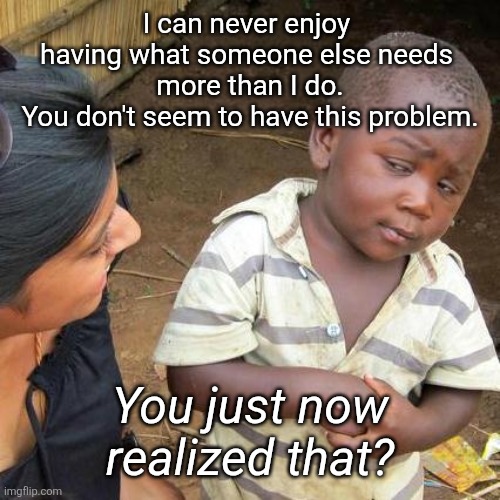 Selflessness Defined | I can never enjoy 
having what someone else needs 
more than I do.

You don't seem to have this problem. You just now realized that? | image tagged in selfless | made w/ Imgflip meme maker