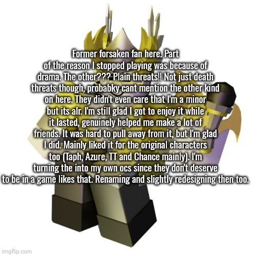 if you still play this gane, please stop. Go play DoD please. less controversy there. | Former forsaken fan here. Part of the reason I stopped playing was because of drama. The other??? Plain threats!! Not just death threats though, probabky cant mention the other kind on here. They didn't even care that I'm a minor but its alr. I'm still glad I got to enjoy it while it lasted, genuinely helped me make a lot of friends. It was hard to pull away from it, but I'm glad I did. Mainly liked it for the original characters too (Taph, Azure, TT and Chance mainly). I'm turning the into my own ocs since they don't deserve to be in a game likes that. Renaming and slightly redesigning then too. | image tagged in valk | made w/ Imgflip meme maker