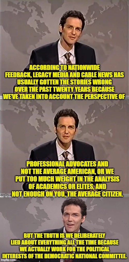 You leftist mongrels actually work for the DNC; and it's as simple as that. | ACCORDING TO NATIONWIDE FEEDBACK, LEGACY MEDIA AND CABLE NEWS HAS USUALLY GOTTEN THE STORIES WRONG OVER THE PAST TWENTY YEARS BECAUSE WE’VE TAKEN INTO ACCOUNT THE PERSPECTIVE OF; PROFESSIONAL ADVOCATES AND NOT THE AVERAGE AMERICAN, OR WE PUT TOO MUCH WEIGHT IN THE ANALYSIS OF ACADEMICS OR ELITES, AND NOT ENOUGH ON YOU, THE AVERAGE CITIZEN. BUT THE TRUTH IS WE DELIBERATELY LIED ABOUT EVERYTHING ALL THE TIME BECAUSE WE ACTUALLY WORK FOR THE POLITICAL INTERESTS OF THE DEMOCRATIC NATIONAL COMMITTEE. | image tagged in weekend update with norm | made w/ Imgflip meme maker
