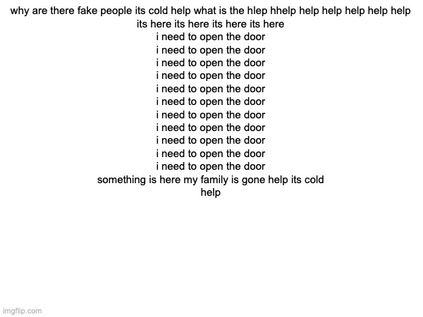 why are there fake people its cold help what is the hlep hhelp help help help help help 

its here its here its here its here 

i need to open the door 

i need to open the door 

i need to open the door 

i need to open the door 

i need to open the door 

i need to open the door 

i need to open the door 

i need to open the door 

i need to open the door 

i need to open the door 

i need to open the door 

something is here my family is gone help its cold 

help | made w/ Imgflip meme maker