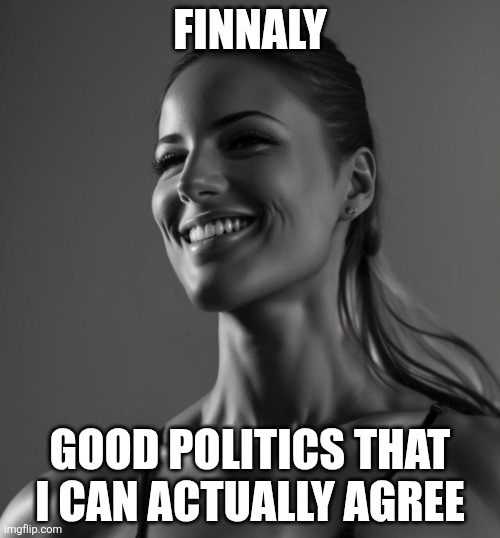 Female Giga Chad | FINNALY GOOD POLITICS THAT I CAN ACTUALLY AGREE | image tagged in female giga chad | made w/ Imgflip meme maker