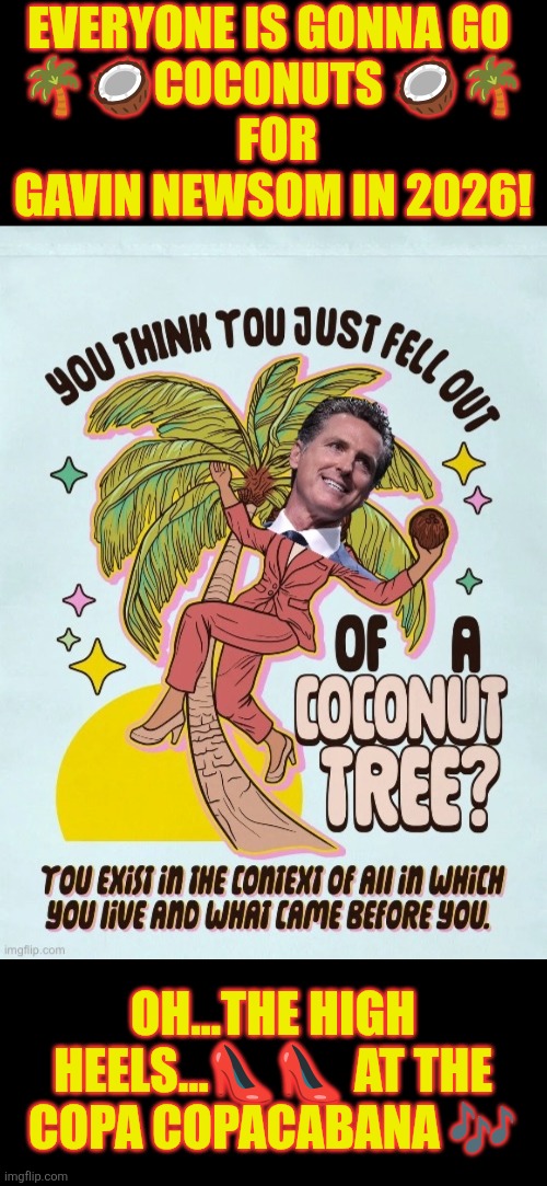 Everyone is going COCONUTS for Gavin Newsom in 2026 | EVERYONE IS GONNA GO 
🌴🥥COCONUTS 🥥🌴
 FOR GAVIN NEWSOM IN 2026! OH...THE HIGH HEELS…👠👠 AT THE COPA COPACABANA 🎶 | image tagged in gavin newsom,california,democratic party,coconut | made w/ Imgflip meme maker
