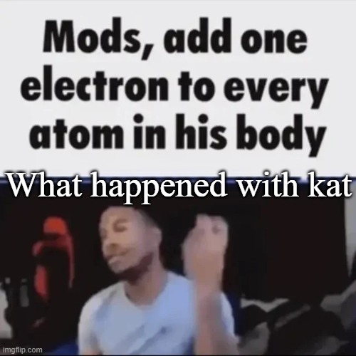 Mods, add one electron to every atom in his body | What happened with kat | image tagged in mods add one electron to every atom in his body | made w/ Imgflip meme maker