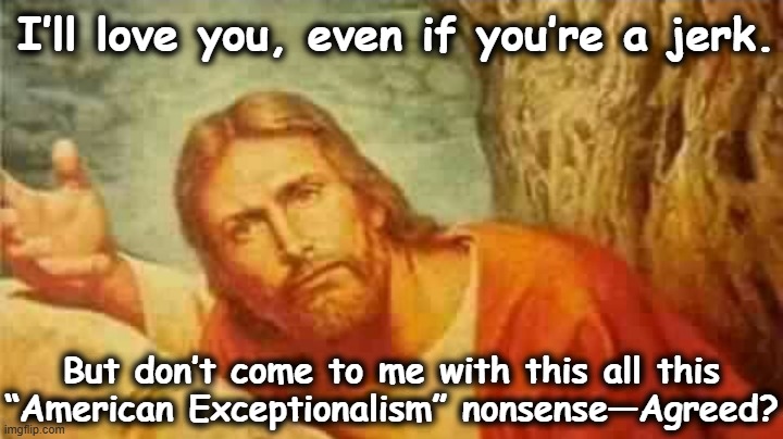 Jesus Loves Even MAGA  Men | I’ll love you, even if you’re a jerk. But don’t come to me with this all this “American Exceptionalism” nonsense—Agreed? | image tagged in jesus says,maga,they hated jesus because he told them the truth,ghetto jesus,jesus christ,white nationalism | made w/ Imgflip meme maker