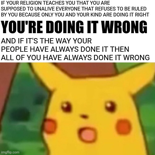 There Is No "One Way Is The Only Way".  This Has NEVER Been A One Size Fits All World!! | IF YOUR RELIGION TEACHES YOU THAT YOU ARE SUPPOSED TO UNALIVE EVERYONE THAT REFUSES TO BE RULED BY YOU BECAUSE ONLY YOU AND YOUR KIND ARE DOING IT RIGHT; YOU'RE DOING IT WRONG; AND IF IT'S THE WAY YOUR PEOPLE HAVE ALWAYS DONE IT THEN ALL OF YOU HAVE ALWAYS DONE IT WRONG | image tagged in memes,surprised pikachu,wake up,the great awakening,knowledge is power,educate yourself | made w/ Imgflip meme maker