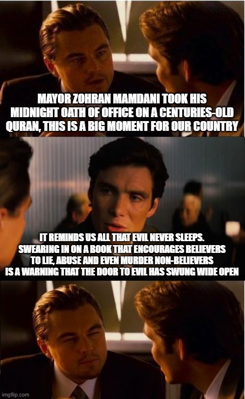 No good can come from this | MAYOR ZOHRAN MAMDANI TOOK HIS MIDNIGHT OATH OF OFFICE ON A CENTURIES-OLD QURAN, THIS IS A BIG MOMENT FOR OUR COUNTRY; IT REMINDS US ALL THAT EVIL NEVER SLEEPS. SWEARING IN ON A BOOK THAT ENCOURAGES BELIEVERS TO LIE, ABUSE AND EVEN MURDER NON-BELIEVERS IS A WARNING THAT THE DOOR TO EVIL HAS SWUNG WIDE OPEN | image tagged in memes,inception,no good can come from this,islamic terrorism,zohran mamdani,democrat war on america | made w/ Imgflip meme maker