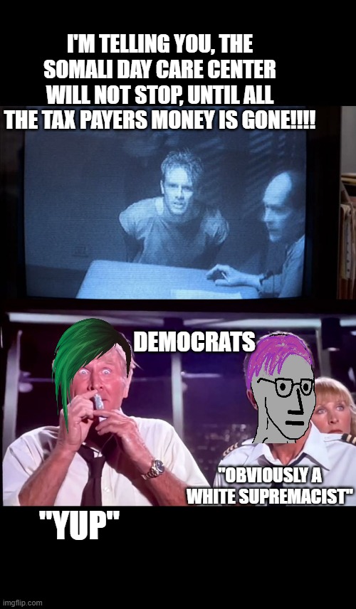 meanwhile in Minnesota | I'M TELLING YOU, THE SOMALI DAY CARE CENTER WILL NOT STOP, UNTIL ALL THE TAX PAYERS MONEY IS GONE!!!! DEMOCRATS; "OBVIOUSLY A WHITE SUPREMACIST"; "YUP" | image tagged in funny memes,silly,maga,crying democrats,stupid liberals | made w/ Imgflip meme maker
