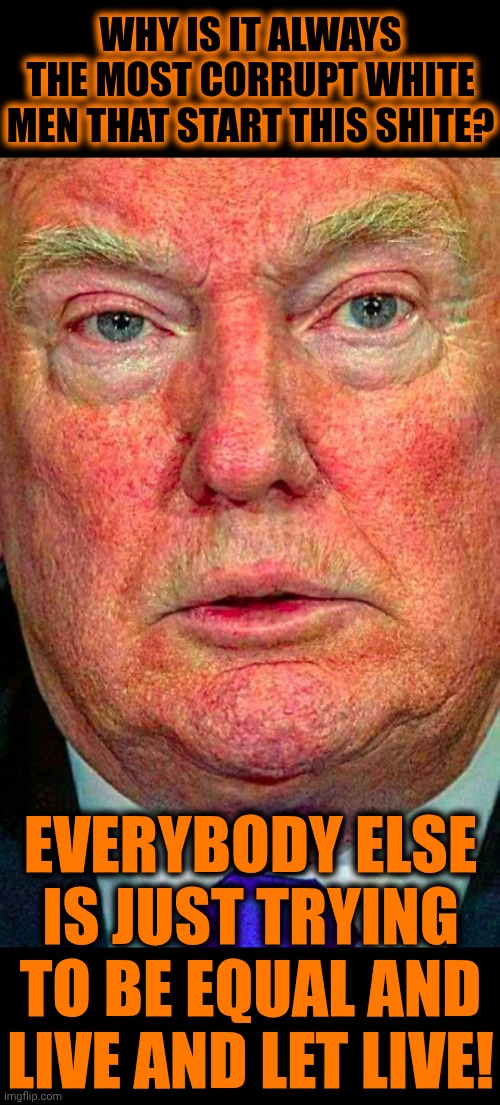 Breaking News!!!  It's 2026 And White Supremacy Is DEAD | WHY IS IT ALWAYS THE MOST CORRUPT WHITE MEN THAT START THIS SHITE? EVERYBODY ELSE IS JUST TRYING TO BE EQUAL AND
LIVE AND LET LIVE! | image tagged in ugly trump,white supremacy,trump unfit unqualified dangerous,impeach trump,lock him up,memes | made w/ Imgflip meme maker