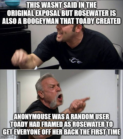 Clearing the air | THIS WASNT SAID IN THE ORIGINAL EXPOSAL BUT ROSEWATER IS ALSO A BOOGEYMAN THAT TOADY CREATED; ANONYMOUSE WAS A RANDOM USER TOADY HAD FRAMED AS ROSEWATER TO GET EVERYONE OFF HER BACK THE FIRST TIME | image tagged in american chopper short | made w/ Imgflip meme maker
