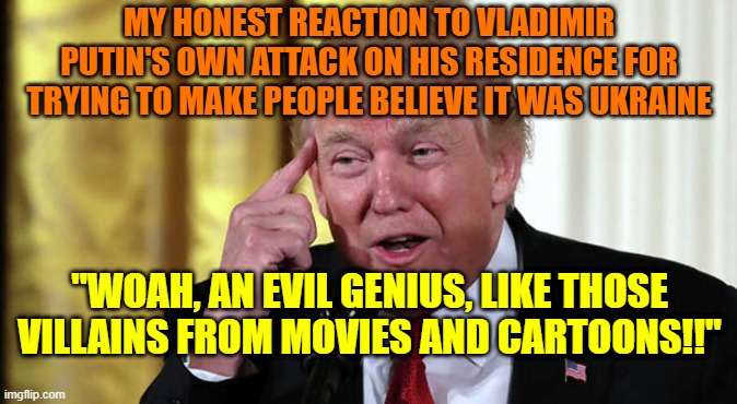 Trump Stable Genius | MY HONEST REACTION TO VLADIMIR PUTIN'S OWN ATTACK ON HIS RESIDENCE FOR TRYING TO MAKE PEOPLE BELIEVE IT WAS UKRAINE; "WOAH, AN EVIL GENIUS, LIKE THOSE VILLAINS FROM MOVIES AND CARTOONS!!" | image tagged in trump stable genius | made w/ Imgflip meme maker
