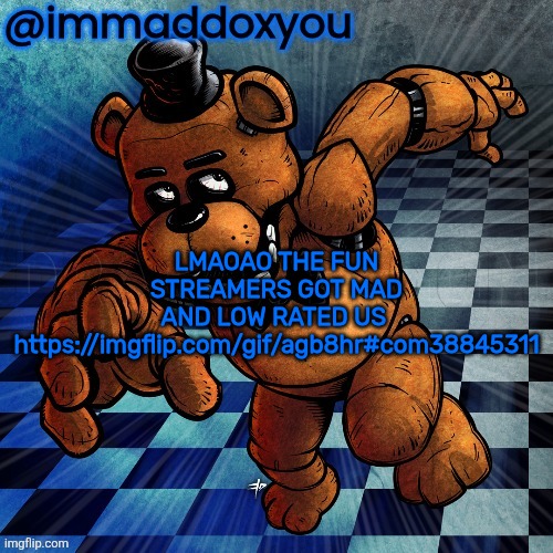 . | LMAOAO THE FUN STREAMERS GOT MAD AND LOW RATED US 
https://imgflip.com/gif/agb8hr#com38845311 | image tagged in freddy | made w/ Imgflip meme maker