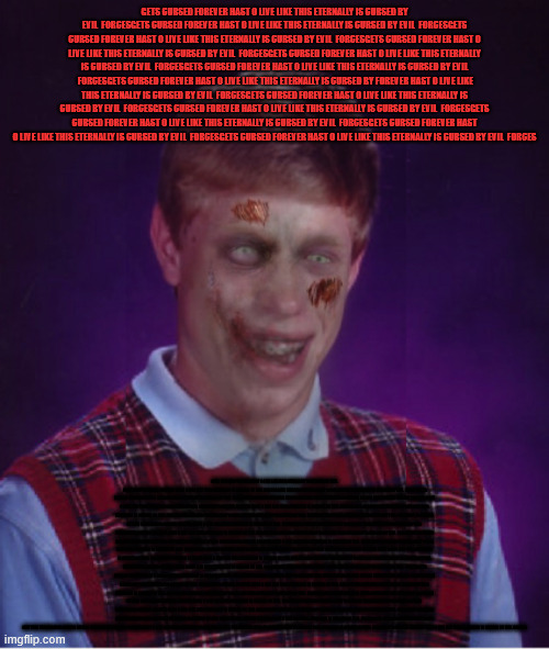 Zombie Bad Luck Brian | GETS CURSED FOREVER HAST O LIVE LIKE THIS ETERNALLY IS CURSED BY EVIL  FORCESGETS CURSED FOREVER HAST O LIVE LIKE THIS ETERNALLY IS CURSED BY EVIL  FORCESGETS CURSED FOREVER HAST O LIVE LIKE THIS ETERNALLY IS CURSED BY EVIL  FORCESGETS CURSED FOREVER HAST O LIVE LIKE THIS ETERNALLY IS CURSED BY EVIL  FORCESGETS CURSED FOREVER HAST O LIVE LIKE THIS ETERNALLY IS CURSED BY EVIL  FORCESGETS CURSED FOREVER HAST O LIVE LIKE THIS ETERNALLY IS CURSED BY EVIL  FORCESGETS CURSED FOREVER HAST O LIVE LIKE THIS ETERNALLY IS CURSED BY FOREVER HAST O LIVE LIKE THIS ETERNALLY IS CURSED BY EVIL  FORCESGETS CURSED FOREVER HAST O LIVE LIKE THIS ETERNALLY IS CURSED BY EVIL  FORCESGETS CURSED FOREVER HAST O LIVE LIKE THIS ETERNALLY IS CURSED BY EVIL  FORCESGETS CURSED FOREVER HAST O LIVE LIKE THIS ETERNALLY IS CURSED BY EVIL  FORCESGETS CURSED FOREVER HAST O LIVE LIKE THIS ETERNALLY IS CURSED BY EVIL  FORCESGETS CURSED FOREVER HAST O LIVE LIKE THIS ETERNALLY IS CURSED BY EVIL  FORCES; GETS CURSED FOREVER HAST O LIVE LIKE THIS ETERNALLY IS CURSED BY EVIL  FORCESGETS CURSED FOREVER HAST O LIVE LIKE THIS ETERNALLY IS CURSED BY EVIL  FORCESGETS CURSED FOREVER HAST O LIVE LIKE THIS ETERNALLY IS CURSED BY EVIL  FORCESGETS CURSED FOREVER HAST O LIVE LIKE THIS ETERNALLY IS CURSED BY EVIL  FORCESGETS CURSED FOREVER HAST O LIVE LIKE THIS ETERNALLY IS CURSED BY EVIL  FORCESGETS CURSED FOREVER HAST O LIVE LIKE THIS ETERNALLY IS CURSED BY EVIL  FORCESGETS CURSED FOREVER HAST O LIVE LIKE THIS ETERNALLY IS CURSED BY EVIL  FORCESGETS CURSED FOREVER HAST O LIVE LIKE THIS ETERNALLY IS CURSED BY EVIL  FORCESGETS CURSED FOREVER HAST O LIVE LIKE THIS ETERNALLY IS CURSED BY EVIL  FORCESGETS CURSED FOREVER HAST O LIVE LIKE THIS ETERNALLY IS CURSED BY EVIL  FORCESGETS CURSED FOREVER HAST O LIVE LIKE THIS ETERNALLY IS CURSED BY EVIL  FORCESGETS CURSED FOREVER HAST O LIVE LIKE THIS ETERNALLY IS CURSED BY EVIL  FORCESGETS CURSED FOREVER HAST O LIVE LIKE THIS ETERNALLY IS CURSED BY EVIL  FORCESGETS CURSED FOREVER HAST O LIVE LIKE THIS ETERNALLY IS CURSED BY EVIL  FORCESGETS CURSED FOREVER HAST O LIVE LIKE THIS ETERNALLY IS CURSED BY EVIL  FORCESGETS CURSED FOREVER HAST O LIVE LIKE THIS ETERNALLY IS CURSED BY EVIL  FORCESGETS CURSED FOREVER HAST O LIVE LIKE THIS ETERNALLY IS CURSED BY EVIL  FORCESGETS CURSED FOREVER HAST O LIVE LIKE THIS ETERNALLY IS CURSED BY EVIL  FORCESGETS CURSED FOREVER HAST O LIVE LIKE THIS ETERNALLY IS CURSED BY EVIL  FORCESGETS CURSED FOREVER HAST O LIVE LIKE THIS ETERNALLY IS CURSED BY EVIL  FORCESGETS CURSED FOREVER HAST O LIVE LIKE THIS ETERNALLY IS CURSED BY EVIL  FORCESGETS CURSED FOREVER HAST O LIVE LIKE THIS ETERNALLY IS CURSED BY EVIL  FORCESGETS CURSED FOREVER HAST O LIVE LIKE THIS ETERNALLY IS CURSED BY EVIL  FORCESGETS CURSED FOREVER HAST O LIVE LIKE THIS ETERNALLY IS CURSED BY EVIL  FORCESGETS CURSED FOREVER HAST O LIVE LIKE THIS ETERNALLY IS CURSED BY EVIL  FORCESGETS CURSED FOREVER HAST O LIVE LIKE THIS ETERNALLY IS CURSED BY EVIL  FORCESGETS CURSED FOREVER HAST O LIVE LIKE THIS ETERNALLY IS CURSED BY EVIL  FORCESGETS CURSED FOREVER HAST O LIVE LIKE THIS ETERNALLY IS CURSED BY EVIL  FORCESGETS CURSED FOREVER HAST O LIVE LIKE THIS ETERNALLY IS CURSED BY EVIL  FORCESGETS CURSED FOREVER HAST O LIVE LIKE THIS ETERNALLY IS CURSED BY EVIL  FORCESGETS CURSED FOREVER HAST O LIVE LIKE THIS ETERNALLY IS CURSED BY EVIL  FORCESGETS CURSED FOREVER HAST O LIVE LIKE THIS ETERNALLY IS CURSED BY EVIL  FORCESGETS CURSED FOREVER HAST O LIVE LIKE THIS ETERNALLY IS CURSED BY EVIL  FORCESGETS CURSED FOREVER HAST O LIVE LIKE THIS ETERNALLY IS CURSED BY EVIL  FORCESGETS CURSED FOREVER HAST O LIVE LIKE THIS ETERNALLY IS CURSED BY EVIL  FORCESGETS CURSED FOREVER HAST O LIVE LIKE THIS ETERNALLY IS CURSED BY EVIL  FORCESGETS CURSED FOREVER HAST O LIVE LIKE THIS ETERNALLY IS CURSED BY EVIL  FORCESGETS CURSED FOREVER HAST O LIVE LIKE THIS ETERNALLY IS CURSED BY EVIL  FORCESGETS CURSED FOREVER HAST O LIVE LIKE THIS ETERNALLY IS CURSED BY EVIL  FORCESGETS CURSED FOREVER HAST O LIVE LIKE THIS ETERNALLY IS CURSED BY EVIL  FORCES | image tagged in memes,zombie bad luck brian | made w/ Imgflip meme maker