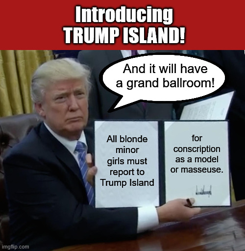 And no fatties! | Introducing
TRUMP ISLAND! And it will have a grand ballroom! for conscription as a model or masseuse. All blonde minor girls must report to Trump Island | image tagged in memes,trump bill signing,donald trump executive order | made w/ Imgflip meme maker