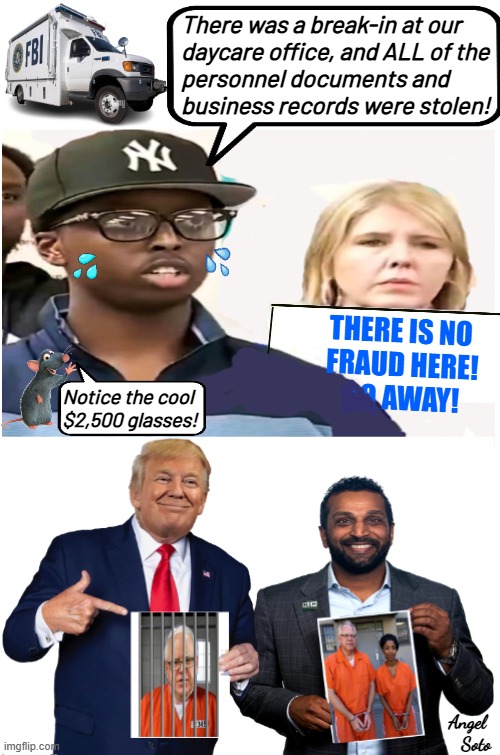 Trump and Patel show fraud by Walz, Omar and somalis | There was a break-in at our
daycare office, and ALL of the
personnel documents and 
business records were stolen! THERE IS NO
 FRAUD HERE!
 GO AWAY! Notice the cool 
$2,500 glasses! Angel 
Soto | image tagged in trump and kash show corrupt walz omar and somalis,donald trump,kash patel,tim walz,ilhan omar,fraud | made w/ Imgflip meme maker
