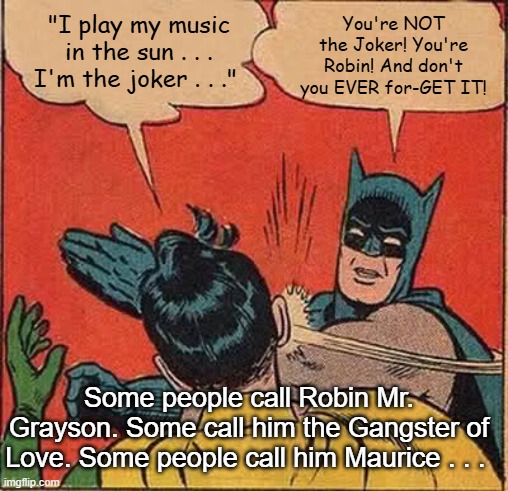 Batman Slapping Robin Steve Miller The Joker | You're NOT the Joker! You're Robin! And don't you EVER for-GET IT! "I play my music in the sun . . . I'm the joker . . ."; Some people call Robin Mr. Grayson. Some call him the Gangster of Love. Some people call him Maurice . . . | image tagged in memes,batman slapping robin,steve miller band,the joker,gangster of love | made w/ Imgflip meme maker