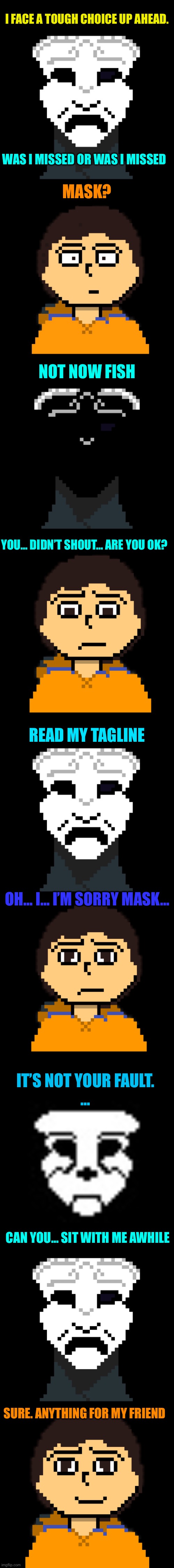 I FACE A TOUGH CHOICE UP AHEAD. WAS I MISSED OR WAS I MISSED; MASK? NOT NOW FISH; YOU… DIDN’T SHOUT… ARE YOU OK? READ MY TAGLINE; OH… I… I’M SORRY MASK…; IT’S NOT YOUR FAULT.
…; CAN YOU… SIT WITH ME AWHILE; SURE. ANYTHING FOR MY FRIEND | made w/ Imgflip meme maker