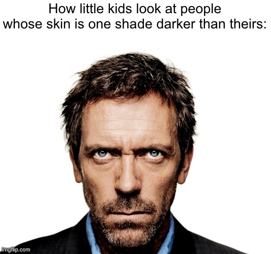 . | How little kids look at people whose skin is one shade darker than theirs: | image tagged in dr house | made w/ Imgflip meme maker