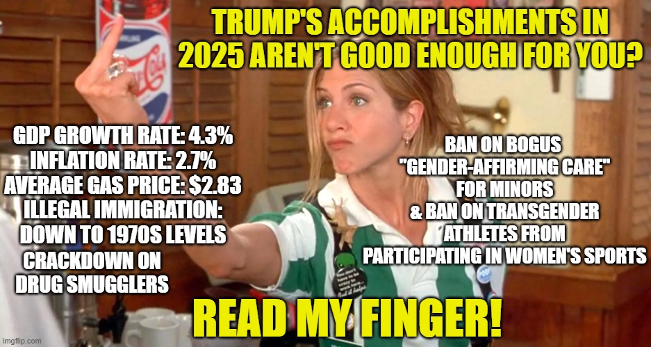 Making a Point | TRUMP'S ACCOMPLISHMENTS IN 2025 AREN'T GOOD ENOUGH FOR YOU? BAN ON BOGUS 
"GENDER-AFFIRMING CARE"
FOR MINORS
& BAN ON TRANSGENDER ATHLETES FROM PARTICIPATING IN WOMEN'S SPORTS; GDP GROWTH RATE: 4.3%
INFLATION RATE: 2.7%
AVERAGE GAS PRICE: $2.83
ILLEGAL IMMIGRATION: DOWN TO 1970S LEVELS; CRACKDOWN ON DRUG SMUGGLERS; READ MY FINGER! | image tagged in president trump,accomplishments,2025 | made w/ Imgflip meme maker
