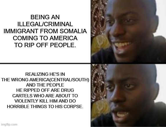 If/Only. . . | BEING AN ILLEGAL/CRIMINAL IMMIGRANT FROM SOMALIA COMING TO AMERICA TO RIP OFF PEOPLE. REALIZING HE'S IN THE WRONG AMERICA(CENTRAL/SOUTH) AND THE PEOPLE HE RIPPED OFF ARE DRUG CARTELS WHO ARE ABOUT TO VIOLENTLY KILL HIM AND DO HORRIBLE THINGS TO HIS CORPSE. | image tagged in oh yeah oh no,political humor,political meme,memes | made w/ Imgflip meme maker