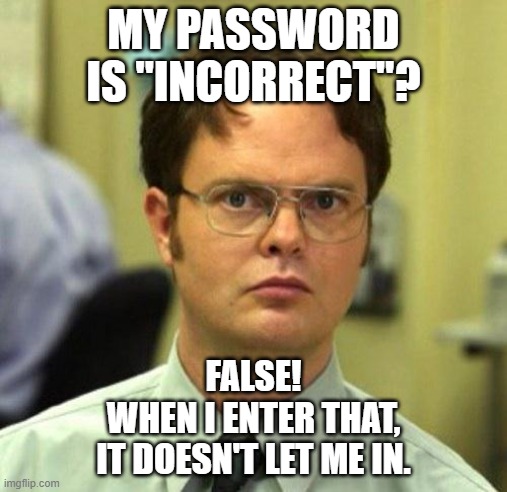 Next thing you're gonna tell me is that my email address is "not available". | MY PASSWORD IS "INCORRECT"? FALSE!
WHEN I ENTER THAT,
IT DOESN'T LET ME IN. | image tagged in memes,dwight schrute,false,password,incorrect,literal meme | made w/ Imgflip meme maker