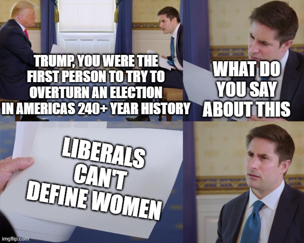The "O" in Republican stands for On-Topic | TRUMP, YOU WERE THE FIRST PERSON TO TRY TO OVERTURN AN ELECTION IN AMERICAS 240+ YEAR HISTORY; WHAT DO YOU SAY ABOUT THIS; LIBERALS CAN'T DEFINE WOMEN | image tagged in trump interview | made w/ Imgflip meme maker