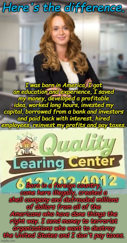 Fraud hurts honest people. | Here's the difference. I was born in America, I got an education and experience, I saved my money, developed a profitable idea, worked long hours, invested my capital, borrowed from a bank and investors and paid back with interest, hired employees, reinvest my profits and pay taxes. Born in a foreign country, came here illegally, created a shell company and defrauded millions of dollars from all of the Americans who have done things the right way. I send money to terrorist organizations who want to destroy the United States and I don't pay taxes. | image tagged in successful business woman,learing center | made w/ Imgflip meme maker