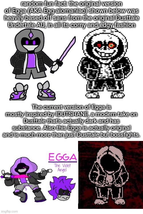 Undertale AUs have had such a glow up from years ago (also might reenter the temporary Egga obsession phase idk) | random fun fact: the original version of Egga (AKA Egg-alomaniac) shown below was heavily based off sans from the original Dusttale Undertale AU, in all its corny and edgy fashion; The current version of Egga is mostly inspired by IDUTSHANE, a modern take on Dusttale that's actually dark and has substance. Also this Egga is actually original and is much more than just Dusttale but bossfights. | made w/ Imgflip meme maker