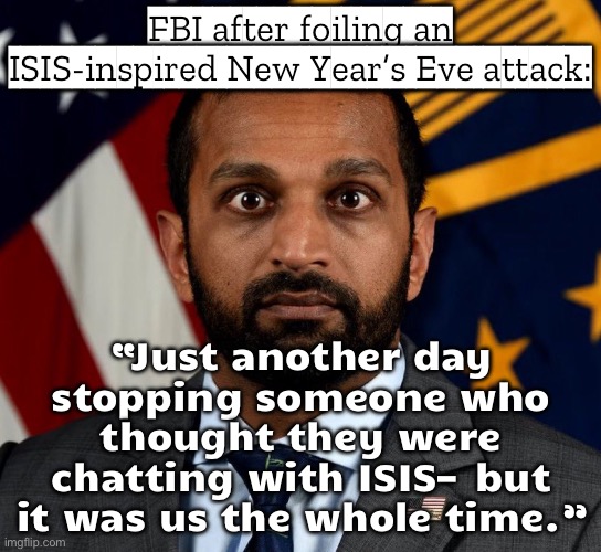 FBI after foiling a New Year’s Eve attack before midnight:; Kash Patel: “Not today, ISIS.” | FBI after foiling an ISIS-inspired New Year’s Eve attack:; “Just another day stopping someone who thought they were chatting with ISIS—but it was us the whole time.” | image tagged in kash patel fbi director,fbi,isis,isis jihad terrorists,2026,north carolina | made w/ Imgflip meme maker
