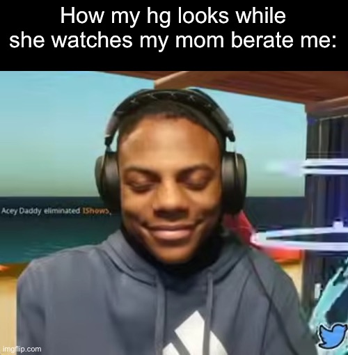 Please Speed I Need This | How my hg looks while she watches my mom berate me: | image tagged in please speed i need this | made w/ Imgflip meme maker